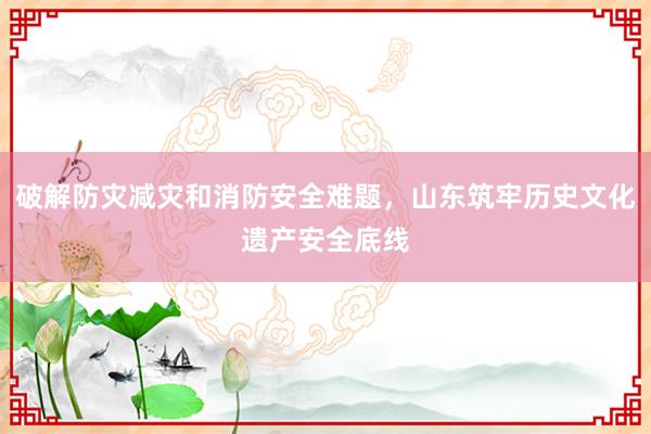 破解防灾减灾和消防安全难题，山东筑牢历史文化遗产安全底线