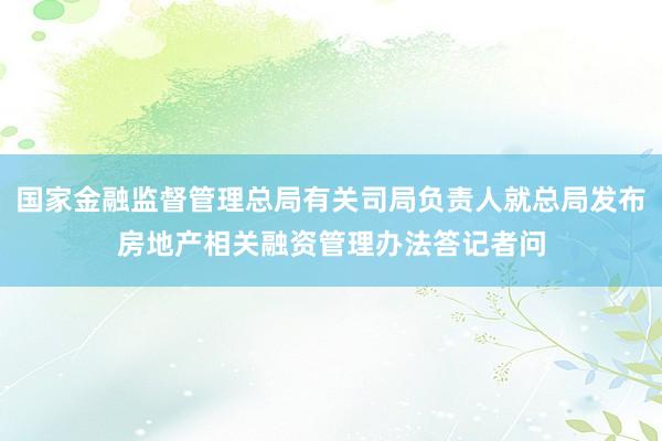 国家金融监督管理总局有关司局负责人就总局发布房地产相关融资管理办法答记者问