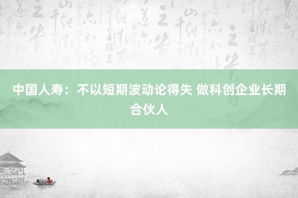 中国人寿：不以短期波动论得失 做科创企业长期合伙人