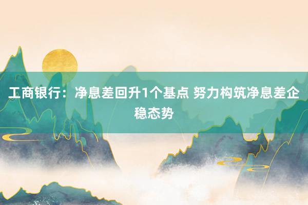 工商银行：净息差回升1个基点 努力构筑净息差企稳态势