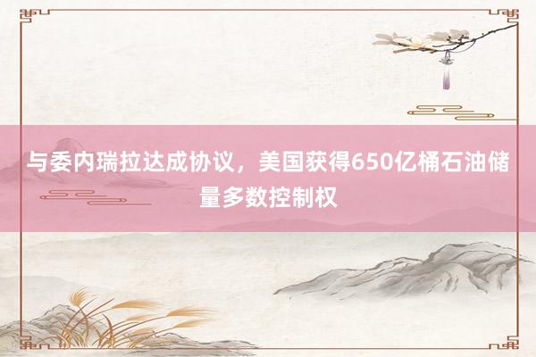 与委内瑞拉达成协议，美国获得650亿桶石油储量多数控制权