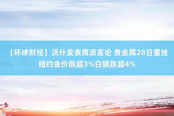 【环球财经】沃什发表鹰派言论 贵金属28日重挫纽约金价跌超3%白银跌超4%