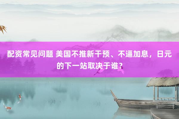 配资常见问题 美国不推新干预、不逼加息,日元的下一站取决于谁?