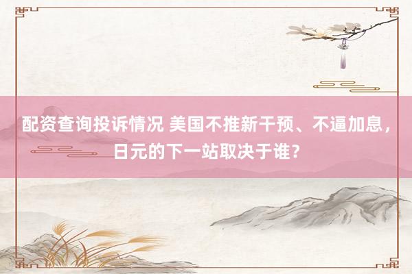 配资查询投诉情况 美国不推新干预、不逼加息,日元的下一站取决于谁?
