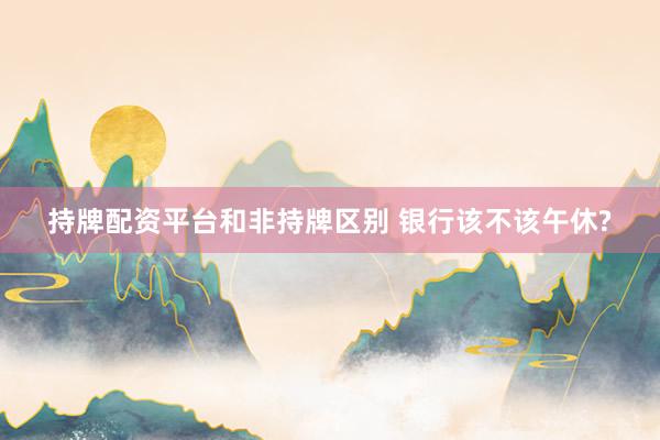 持牌配资平台和非持牌区别 银行该不该午休?