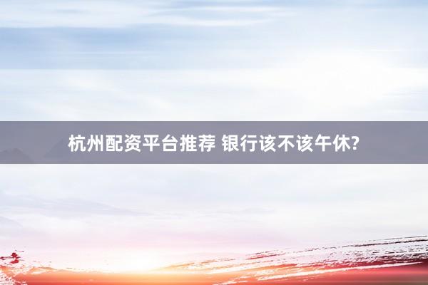 杭州配资平台推荐 银行该不该午休?