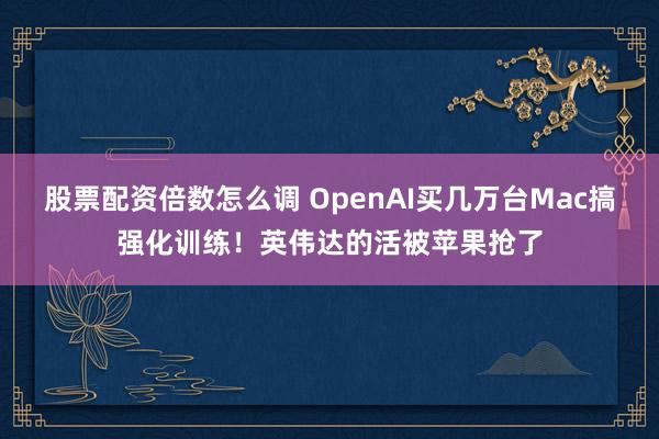股票配资倍数怎么调 OpenAI买几万台Mac搞强化训练！英伟达的活被苹果抢了