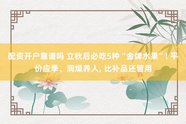配资开户靠谱吗 立秋后必吃5种“金牌水果”! 平价应季、润燥养人, 比补品还管用