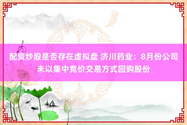 配资炒股是否存在虚拟盘 济川药业：8月份公司未以集中竞价交易方式回购股份