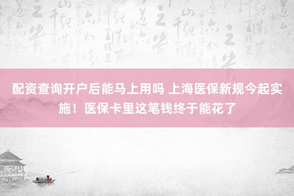 配资查询开户后能马上用吗 上海医保新规今起实施！医保卡里这笔钱终于能花了