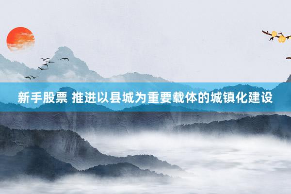 新手股票 推进以县城为重要载体的城镇化建设