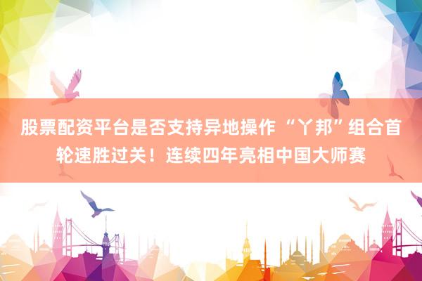 股票配资平台是否支持异地操作 “丫邦”组合首轮速胜过关！连续四年亮相中国大师赛