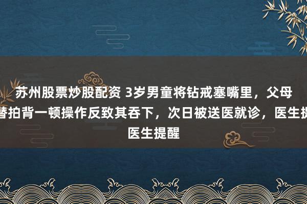 苏州股票炒股配资 3岁男童将钻戒塞嘴里，父母交替拍背一顿操作反致其吞下，次日被送医就诊，医生提醒