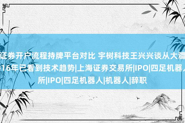 证券开户流程持牌平台对比 宇树科技王兴兴谈从大疆离职创业：2016年已看到技术趋势|上海证券交易所|IPO|四足机器人|机器人|辞职