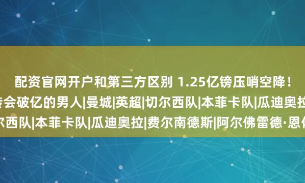 配资官网开户和第三方区别 1.25亿镑压哨空降！恩佐成历史首位两笔转会破亿的男人|曼城|英超|切尔西队|本菲卡队|瓜迪奥拉|费尔南德斯|阿尔佛雷德·恩佐