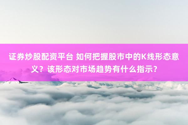 证券炒股配资平台 如何把握股市中的K线形态意义？该形态对市场趋势有什么指示？