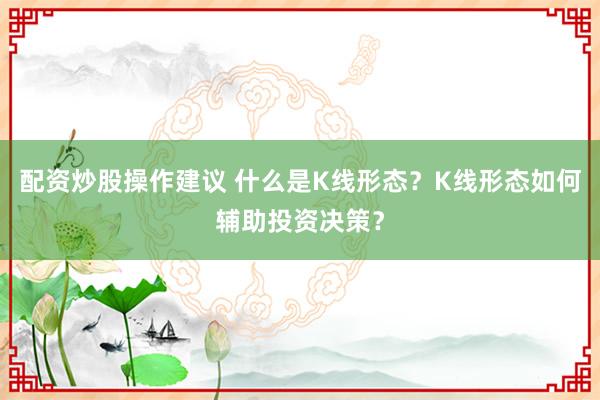 配资炒股操作建议 什么是K线形态？K线形态如何辅助投资决策？