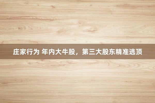 庄家行为 年内大牛股，第三大股东精准逃顶