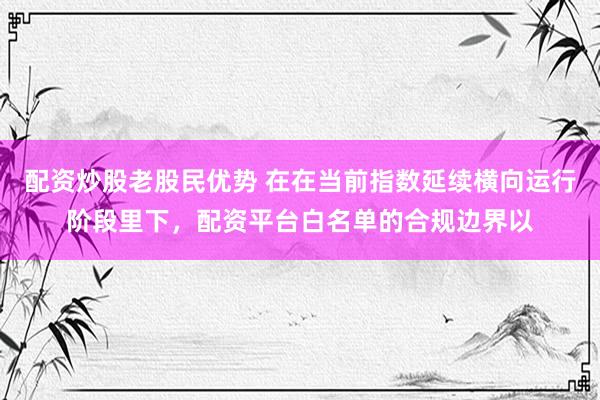 配资炒股老股民优势 在在当前指数延续横向运行阶段里下，配资平台白名单的合规边界以