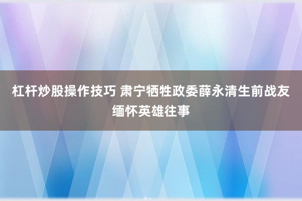 杠杆炒股操作技巧 肃宁牺牲政委薛永清生前战友缅怀英雄往事