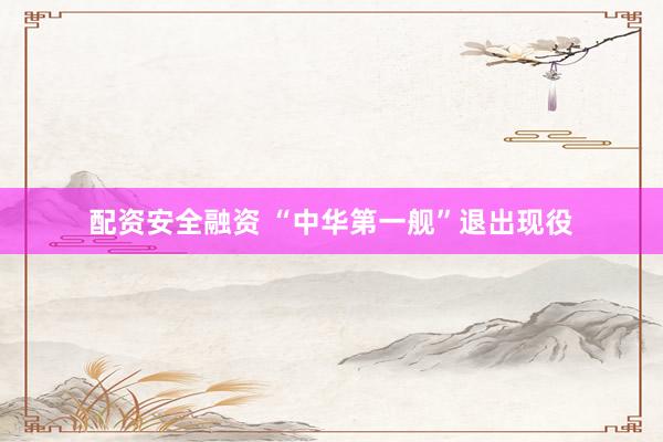 配资安全融资 “中华第一舰”退出现役