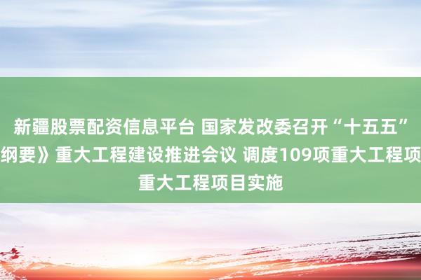 新疆股票配资信息平台 国家发改委召开“十五五”规划《纲要》重大工程建设推进会议 调度109项重大工程项目实施