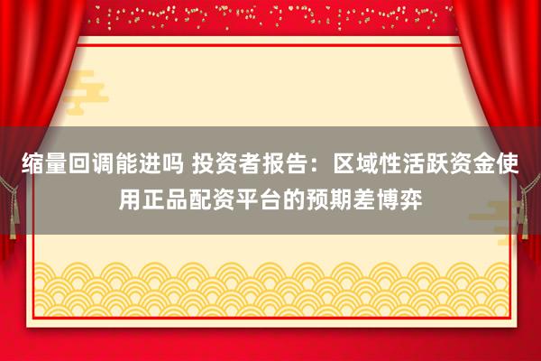 缩量回调能进吗 投资者报告：区域性活跃资金使用正品配资平台的预期差博弈