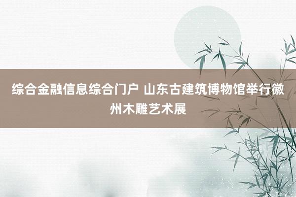 综合金融信息综合门户 山东古建筑博物馆举行徽州木雕艺术展