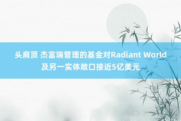 头肩顶 杰富瑞管理的基金对Radiant World及另一实体敞口接近5亿美元