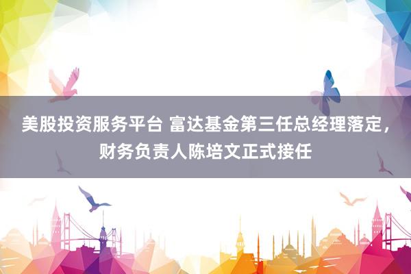 美股投资服务平台 富达基金第三任总经理落定，财务负责人陈培文正式接任