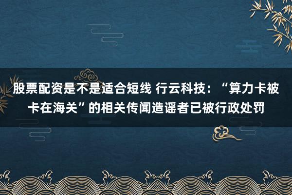 股票配资是不是适合短线 行云科技：“算力卡被卡在海关”的相关传闻造谣者已被行政处罚