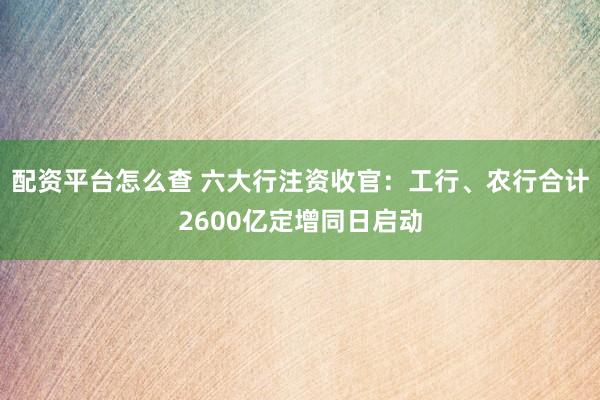 配资平台怎么查 六大行注资收官：工行、农行合计2600亿定增同日启动