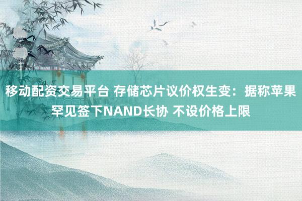 移动配资交易平台 存储芯片议价权生变：据称苹果罕见签下NAND长协 不设价格上限