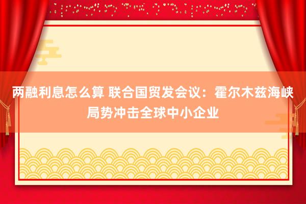 两融利息怎么算 联合国贸发会议：霍尔木兹海峡局势冲击全球中小企业