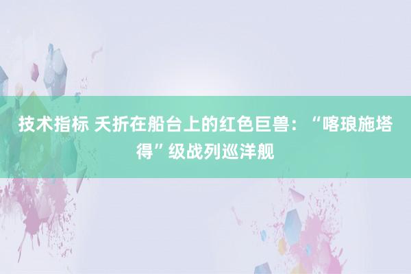 技术指标 夭折在船台上的红色巨兽：“喀琅施塔得”级战列巡洋舰