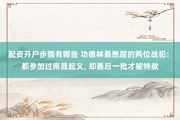 配资开户步骤有哪些 功德林最憋屈的两位战犯: 都参加过南昌起义, 却最后一批才被特赦