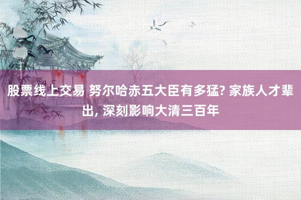 股票线上交易 努尔哈赤五大臣有多猛? 家族人才辈出, 深刻影响大清三百年