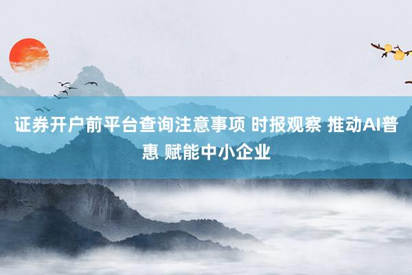 证券开户前平台查询注意事项 时报观察 推动AI普惠 赋能中小企业
