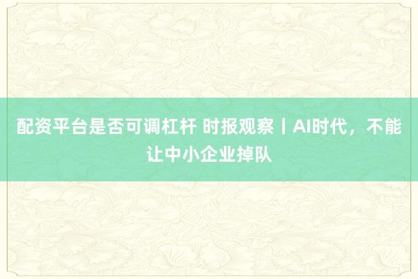 配资平台是否可调杠杆 时报观察丨AI时代，不能让中小企业掉队