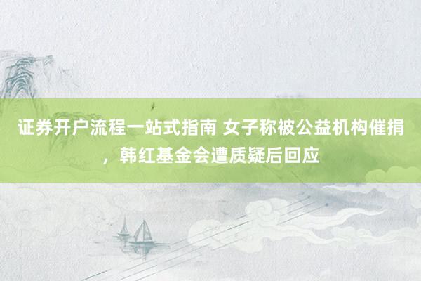 证券开户流程一站式指南 女子称被公益机构催捐,韩红基金会遭质疑后回应