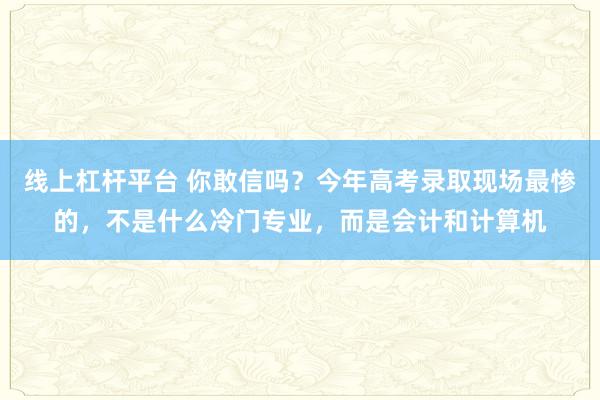 线上杠杆平台 你敢信吗？今年高考录取现场最惨的，不是什么冷门专业，而是会计和计算机