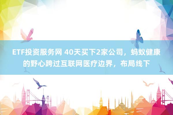 ETF投资服务网 40天买下2家公司，蚂蚁健康的野心跨过互联网医疗边界，布局线下