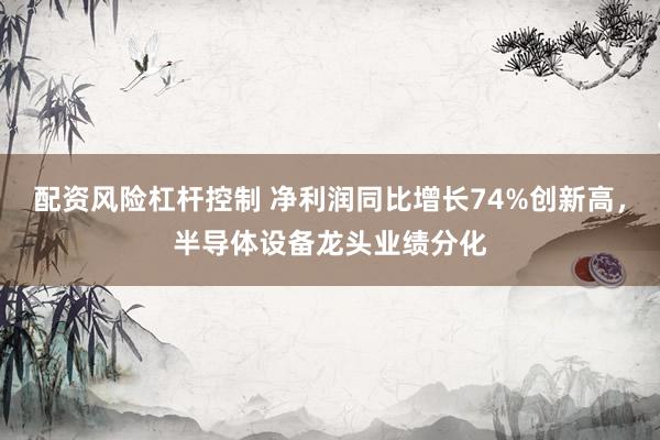 配资风险杠杆控制 净利润同比增长74%创新高,半导体设备龙头业绩分化