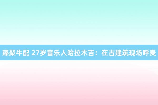 臻聚牛配 27岁音乐人哈拉木吉：在古建筑现场呼麦