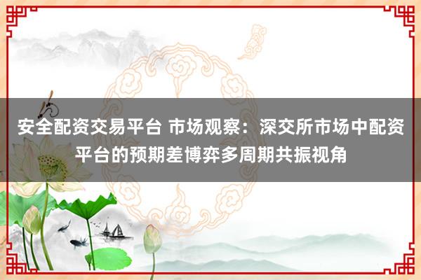 安全配资交易平台 市场观察：深交所市场中配资平台的预期差博弈多周期共振视角