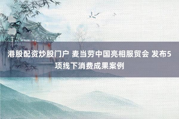 港股配资炒股门户 麦当劳中国亮相服贸会 发布5项线下消费成果案例