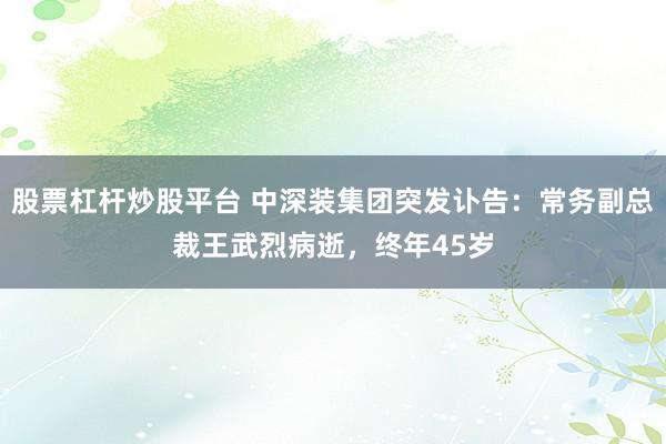 股票杠杆炒股平台 中深装集团突发讣告：常务副总裁王武烈病逝，终年45岁