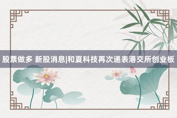 股票做多 新股消息|和夏科技再次递表港交所创业板