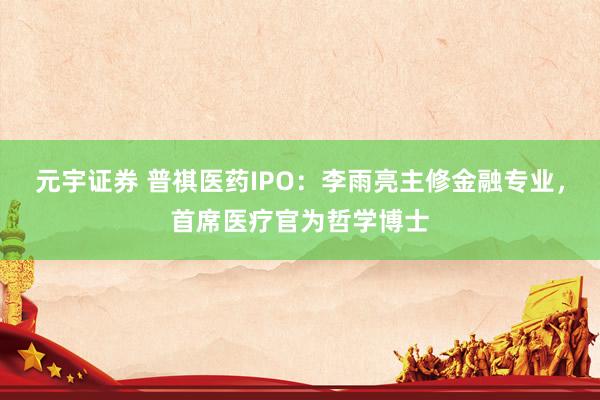 元宇证券 普祺医药IPO:李雨亮主修金融专业,首席医疗官为哲学博士