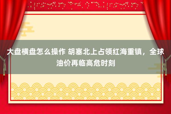 大盘横盘怎么操作 胡塞北上占领红海重镇，全球油价再临高危时刻